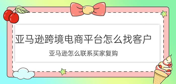 亚马逊跨境电商平台怎么找客户 亚马逊怎么联系买家复购？